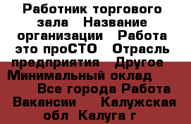 Работник торгового зала › Название организации ­ Работа-это проСТО › Отрасль предприятия ­ Другое › Минимальный оклад ­ 22 700 - Все города Работа » Вакансии   . Калужская обл.,Калуга г.